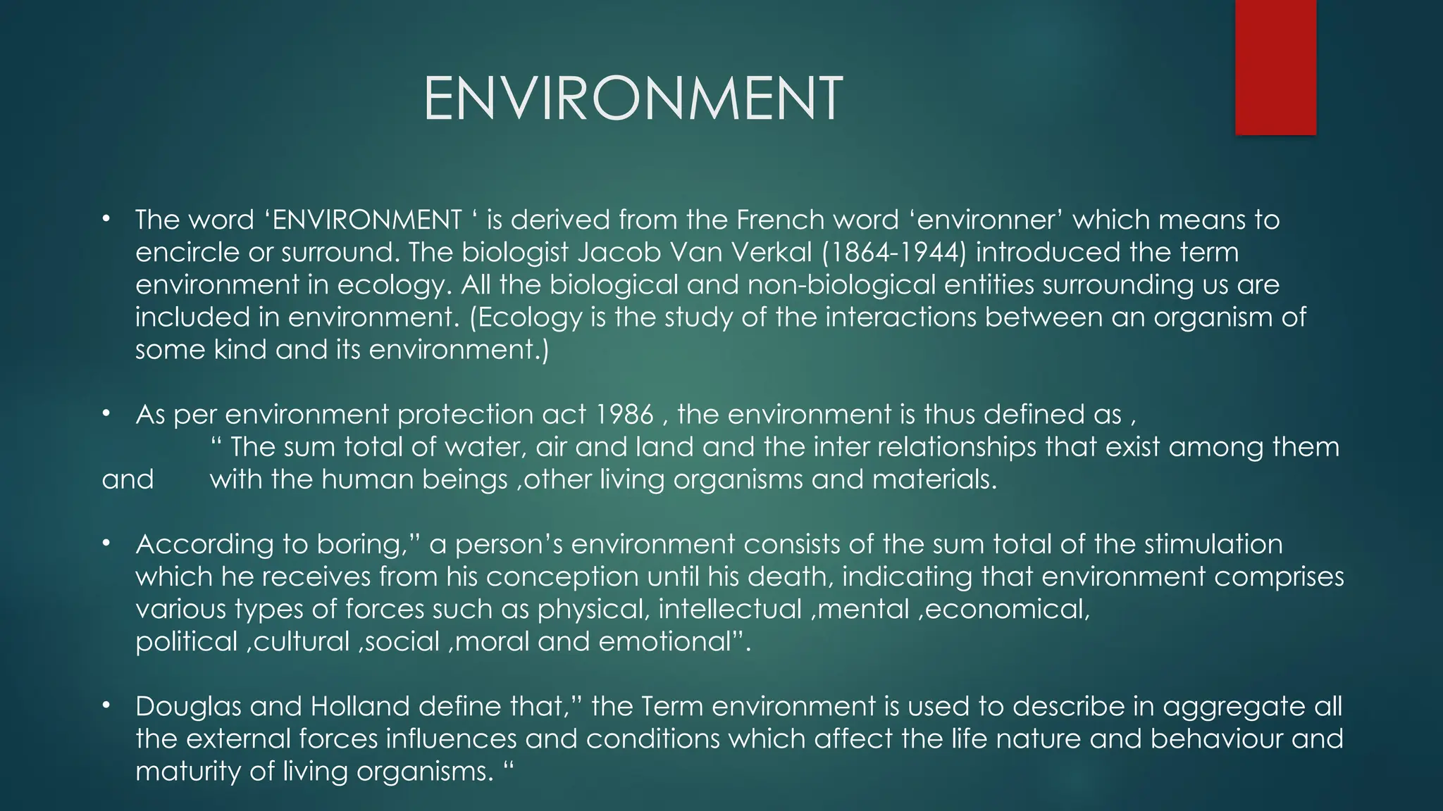 ENVIRONMENT
• The word ‘ENVIRONMENT ‘ is derived from the French word ‘environner’ which means to
encircle or surround. The biologist Jacob Van Verkal (1864-1944) introduced the term
environment in ecology. All the biological and non-biological entities surrounding us are
included in environment. (Ecology is the study of the interactions between an organism of
some kind and its environment.)
• As per environment protection act 1986 , the environment is thus defined as ,
“ The sum total of water, air and land and the inter relationships that exist among them
and with the human beings ,other living organisms and materials.
• According to boring,” a person’s environment consists of the sum total of the stimulation
which he receives from his conception until his death, indicating that environment comprises
various types of forces such as physical, intellectual ,mental ,economical,
political ,cultural ,social ,moral and emotional”.
• Douglas and Holland define that,” the Term environment is used to describe in aggregate all
the external forces influences and conditions which affect the life nature and behaviour and
maturity of living organisms. “
 