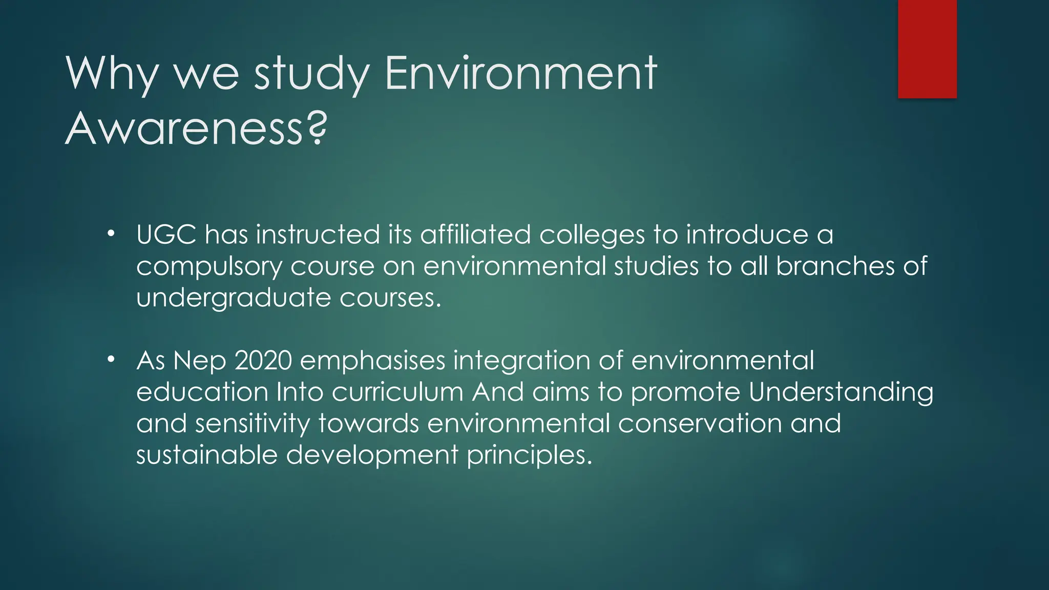 Why we study Environment
Awareness?
• UGC has instructed its affiliated colleges to introduce a
compulsory course on environmental studies to all branches of
undergraduate courses.
• As Nep 2020 emphasises integration of environmental
education Into curriculum And aims to promote Understanding
and sensitivity towards environmental conservation and
sustainable development principles.
 