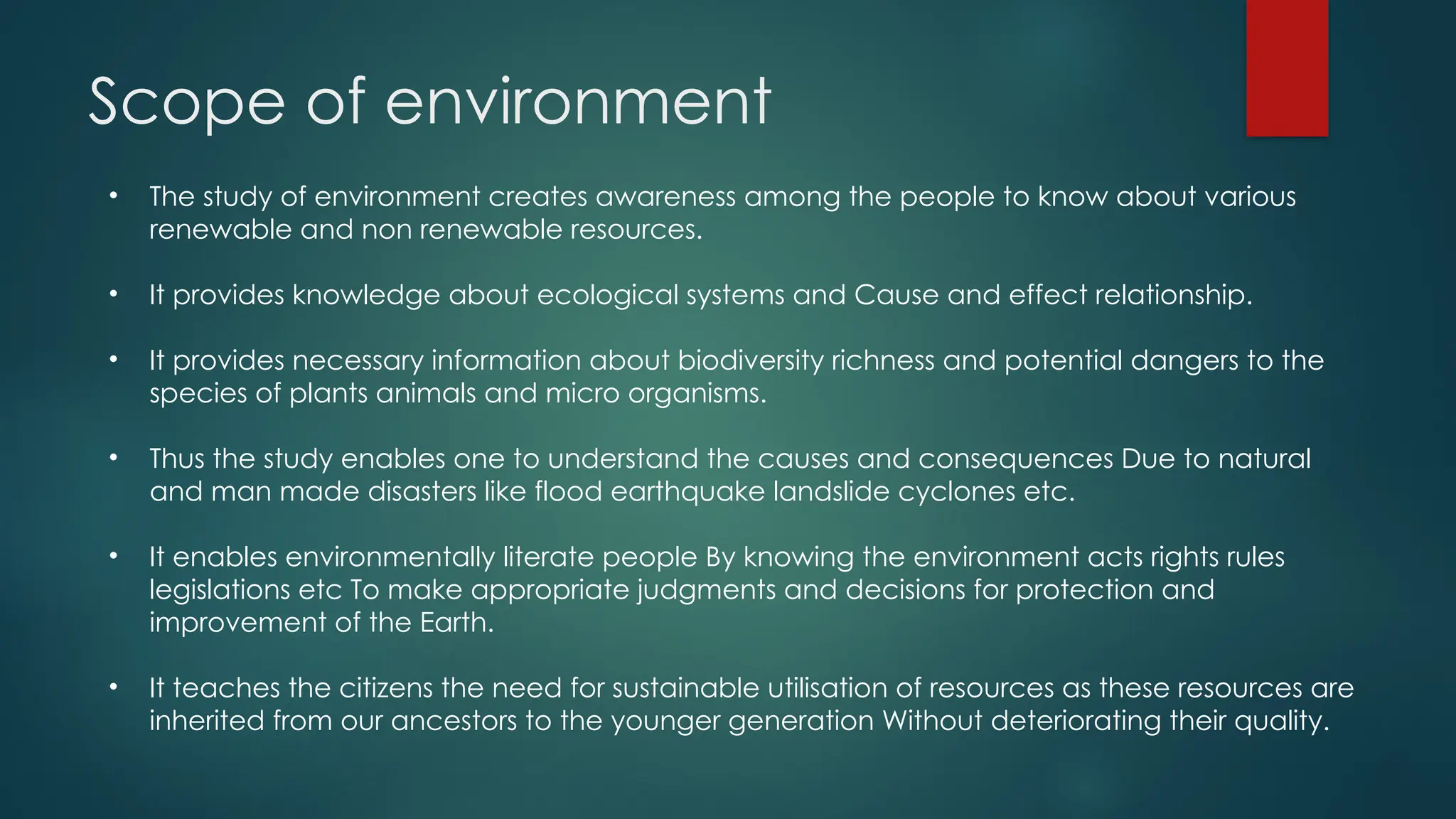 Scope of environment
• The study of environment creates awareness among the people to know about various
renewable and non renewable resources.
• It provides knowledge about ecological systems and Cause and effect relationship.
• It provides necessary information about biodiversity richness and potential dangers to the
species of plants animals and micro organisms.
• Thus the study enables one to understand the causes and consequences Due to natural
and man made disasters like flood earthquake landslide cyclones etc.
• It enables environmentally literate people By knowing the environment acts rights rules
legislations etc To make appropriate judgments and decisions for protection and
improvement of the Earth.
• It teaches the citizens the need for sustainable utilisation of resources as these resources are
inherited from our ancestors to the younger generation Without deteriorating their quality.
 