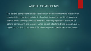 ABIOTIC COMPONENTS
The abiotic components or abiotic factors of the environment are those which
are non-living chemical and physical parts of the environment that somehow
affects the functioning of ecosystems and the living organisms. Examples of
abiotic components are sunlight, water, air, soil, etcetera. Biotic factors have to
depend on abiotic components for their survival and existence on the planet.
 