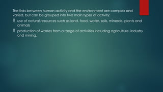 The links between human activity and the environment are complex and
varied, but can be grouped into two main types of activity:
 use of natural resources such as land, food, water, soils, minerals, plants and
animals
 production of wastes from a range of activities including agriculture, industry
and mining.
 