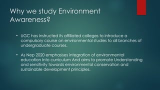 Why we study Environment
Awareness?
• UGC has instructed its affiliated colleges to introduce a
compulsory course on environmental studies to all branches of
undergraduate courses.
• As Nep 2020 emphasises integration of environmental
education Into curriculum And aims to promote Understanding
and sensitivity towards environmental conservation and
sustainable development principles.
 