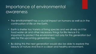 Importance of environmental
awareness
• The environment has a crucial impact on humans as well as in the
continuation of life on the Earth.
• Earth is shelter too Variety of living species and we all rely on it for
food water air and other necessary things for life Hence it is
important to protect the environment not only for this generation but
also for the upcoming generation too.
• By doing this the next generation would also be able to explore the
beauty of nature And live in a clean and healthy environment.
 