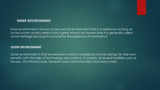 INNER ENVIRONMENT
Inner environment is known to be a social environment that is in existence as long as
social human society exists It has a great impact on human lives It is generally called
social heritage because it is crucial for the presence of humankind.
OUTER ENVIRONMENT
Outer environment is that environment which is created by human beings for their own
benefits with the help of technology and science. It consists of several facilities such as
houses, city infrastructure, transport and communication and many more.
 