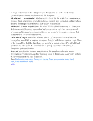 through soil erosion and land degradation. Pastoralists and cattle ranchers are 
plundering the Amazon rain forest at an alarming rate. 
Biodiversity conservation: Biodiversity is critical for the survival of the ecosystem 
because it can help in food production, disease control, crop pollination and recreation. 
There is need to prioritize the areas that require conservation. 
Increased human population: The world’s population is increasing at a faster rate. 
This has resulted in over consumption, leading to poverty and other environmental 
problems. All the many environmental issues are caused by the large population that 
can not match the available resources. 
New technologies: Increased demand for food globally has forced scientists to 
manipulate plant DNA to produce strong and drought and disease resistant crops. There 
is the general fear that GMO products are harmful to human beings. When GMO food 
products are released to the environment, they may not be recalled, making it a 
dangerous global experiment. 
Habitat loss: Habitat loss and fragmentation due to deforestation and human 
development. This is considered as the major cause of diminishing biodiversity globally. 
Many species are faced with extinction. 
Tags: Biodiversity conservation, Electronic & Nuclear Waste, environmental issues, Land 
rush, Water degradation, world 
« Effe 
