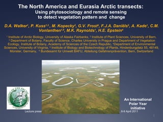The North America and Eurasia Arctic transects:  Using phytosociology and remote sensing  to detect vegetation pattern and  change D.A. Walker 1 , P. Kuss 1,2  , M. Kopecky 3 , G.V. Frost 4 , F.J.A. Daniëls 5 , A. Kade 1 , C.M. Vonlanthen 1,6 , M.K. Raynolds 1 , H.E. Epstein 4   1  Institute of Arctic Biology, University of Alaska Fairbanks,  2   Institute of Plant Sciences, University of Bern,   3   Department of Botany, Faculty of Science, Charles University in Prague and Department of Vegetation Ecology, Institute of Botany, Academy of Sciences of the Czech Republic,  4 Department of Environmental Sciences,  University of Virginia,  5   Institute of Biology and Biotechnology of Plants, Hindenburgplatz 55, 48149,  Münster, Germany,   6   Bundesamt für Umwelt BAFU, Abteilung Gefahrenprävention, Bern, Switzerland Lecture presentation, European Vegetation Survey 20 th  Workshop, Rome, Italy, 6-9 April 2011 1 An International Polar Year initiative 