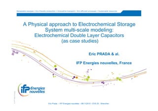 Renewable energies | Eco-friendly production | Innovative transport | Eco-efficient processes | Sustainable resources




                          A Physical approach to Electrochemical Storage
                                   System multi-scale modeling:
                                       Electrochemical Double Layer Capacitors
                                                  (as case studies)

                                                                                                      Eric PRADA & al.

                                                                                        IFP Energies nouvelles, France
© IFP New Energy




                                                       Eric Prada – IFP Energies nouvelles – 08/11/2010 – EVS 25 - Shenzhen
 