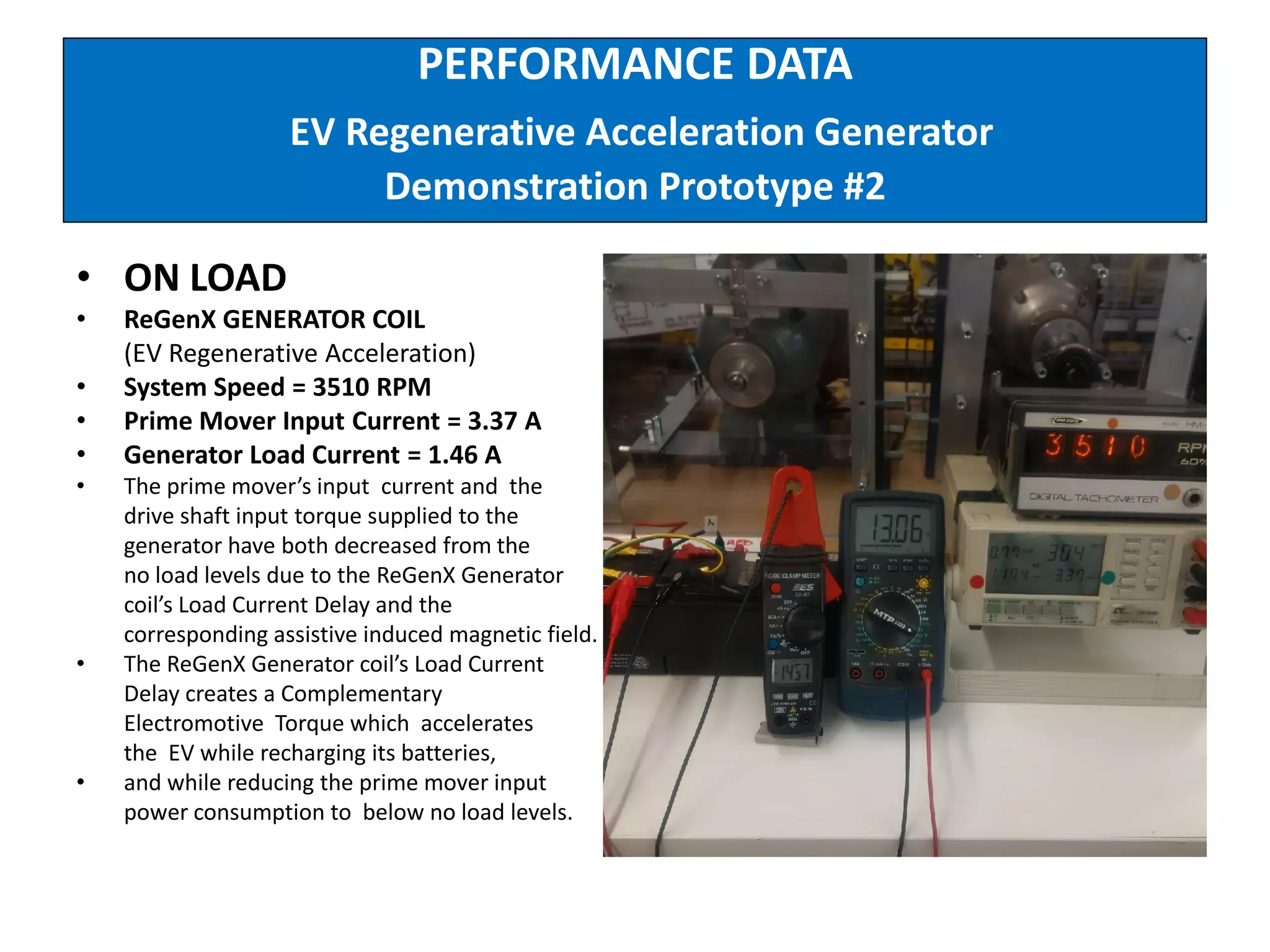 PERFORMANCE DATA
EV Regenerative Acceleration Generator
Demonstration Prototype #2
• ON LOAD
• ReGenX GENERATOR COIL
(EV Regenerative Acceleration)
• System Speed = 3510 RPM
• Prime Mover Input Current = 3.37 A
• Generator Load Current = 1.46 A
• The prime mover’s input current and the
drive shaft input torque supplied to the
generator have both decreased from the
no load levels due to the ReGenX Generator
coil’s Load Current Delay and the
corresponding assistive induced magnetic field.
• The ReGenX Generator coil’s Load Current
Delay creates a Complementary
Electromotive Torque which accelerates
the EV while recharging its batteries,
• and while reducing the prime mover input
power consumption to below no load levels.
 