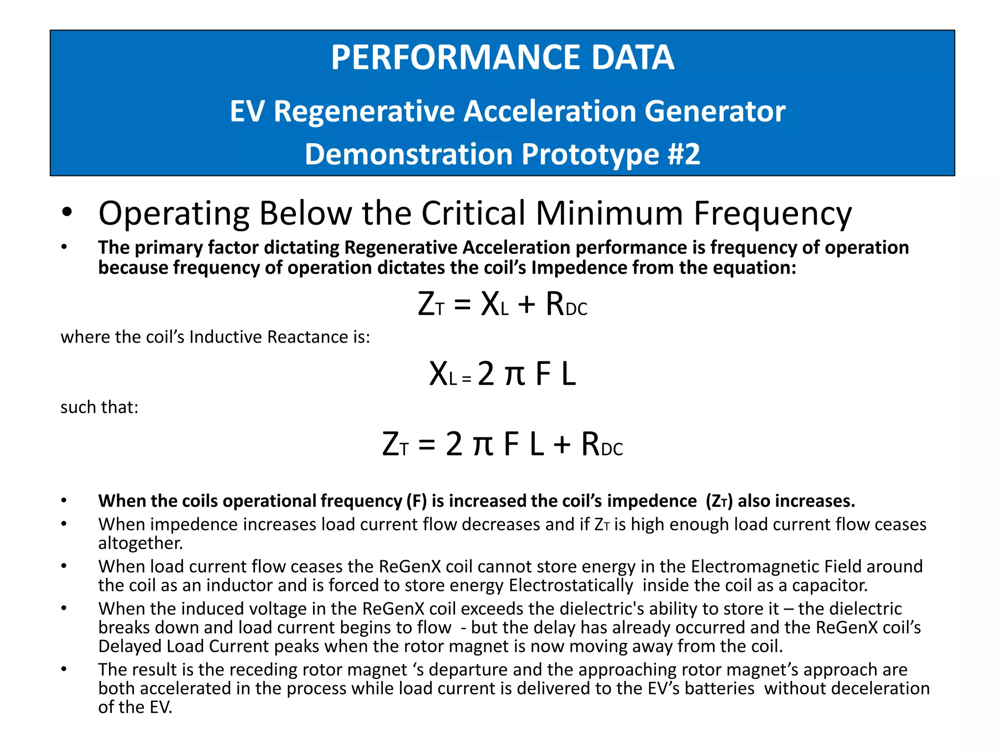PERFORMANCE DATA
EV Regenerative Acceleration Generator
Demonstration Prototype #2
• Operating Below the Critical Minimum Frequency
• The primary factor dictating Regenerative Acceleration performance is frequency of operation
because frequency of operation dictates the coil’s Impedence from the equation:
ZT = XL + RDC
where the coil’s Inductive Reactance is:
XL = 2 π F L
such that:
ZT = 2 π F L + RDC
• When the coils operational frequency (F) is increased the coil’s impedence (ZT) also increases.
• When impedence increases load current flow decreases and if ZT is high enough load current flow ceases
altogether.
• When load current flow ceases the ReGenX coil cannot store energy in the Electromagnetic Field around
the coil as an inductor and is forced to store energy Electrostatically inside the coil as a capacitor.
• When the induced voltage in the ReGenX coil exceeds the dielectric's ability to store it – the dielectric
breaks down and load current begins to flow - but the delay has already occurred and the ReGenX coil’s
Delayed Load Current peaks when the rotor magnet is now moving away from the coil.
• The result is the receding rotor magnet ‘s departure and the approaching rotor magnet’s approach are
both accelerated in the process while load current is delivered to the EV’s batteries without deceleration
of the EV.
 