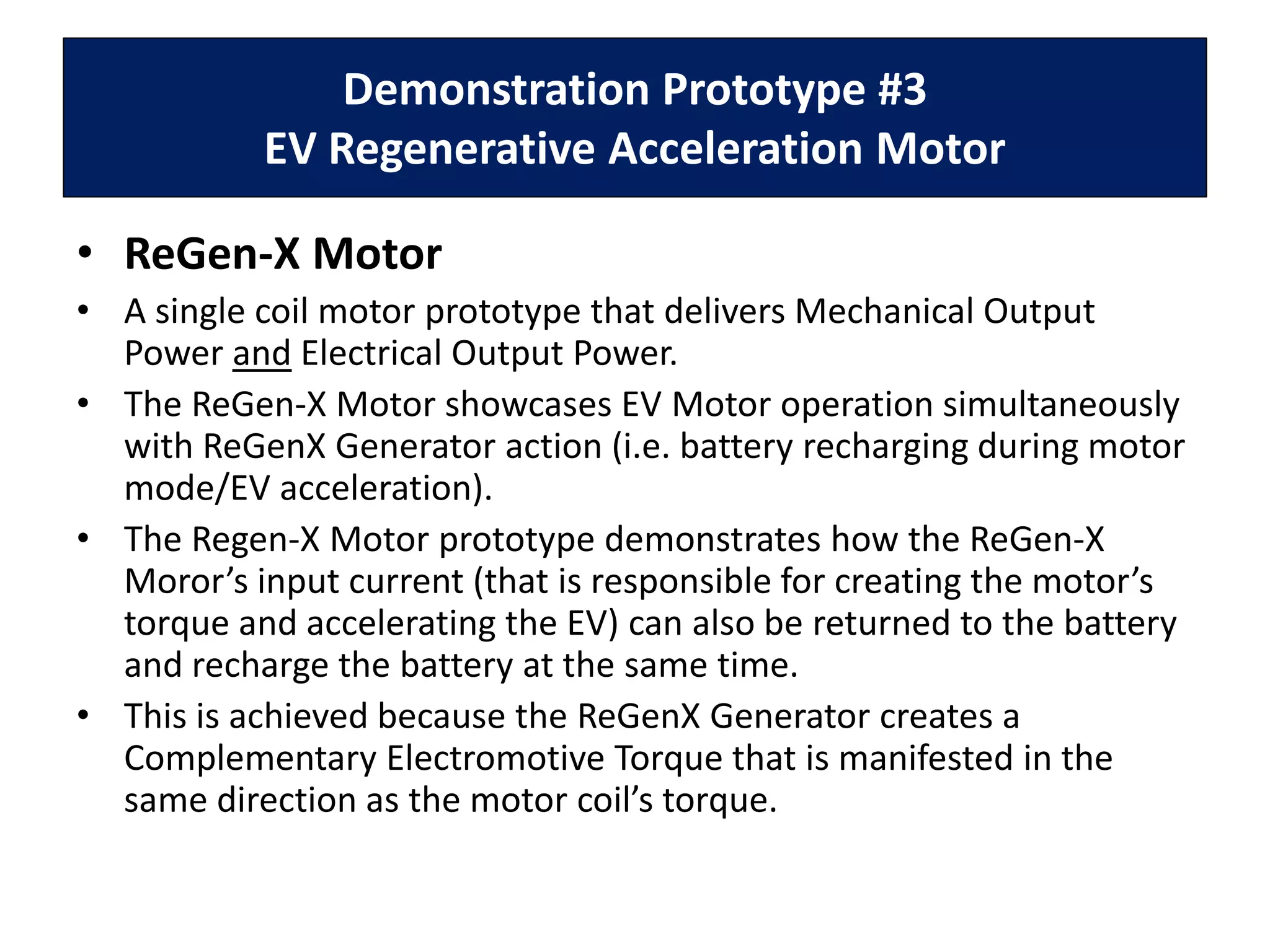 Demonstration Prototype #3
EV Regenerative Acceleration Motor
• ReGen-X Motor
• A single coil motor prototype that delivers Mechanical Output
Power and Electrical Output Power.
• The ReGen-X Motor showcases EV Motor operation simultaneously
with ReGenX Generator action (i.e. battery recharging during motor
mode/EV acceleration).
• The Regen-X Motor prototype demonstrates how the ReGen-X
Moror’s input current (that is responsible for creating the motor’s
torque and accelerating the EV) can also be returned to the battery
and recharge the battery at the same time.
• This is achieved because the ReGenX Generator creates a
Complementary Electromotive Torque that is manifested in the
same direction as the motor coil’s torque.
 