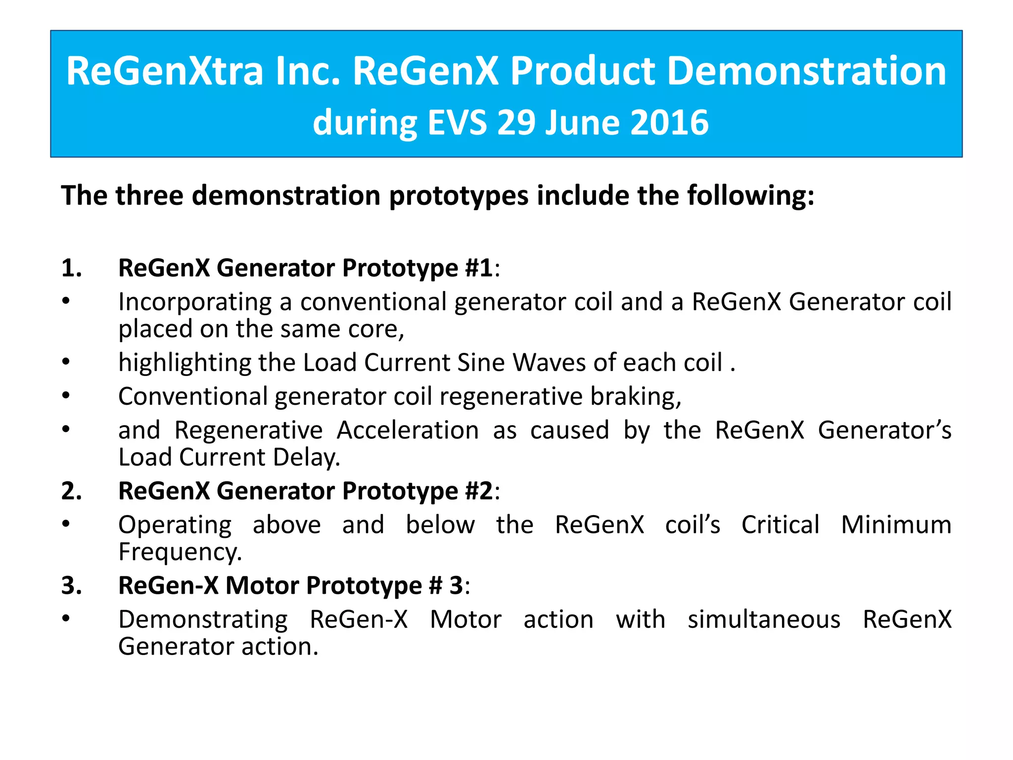 ReGenXtra Inc. ReGenX Product Demonstration
during EVS 29 June 2016
The three demonstration prototypes include the following:
1. ReGenX Generator Prototype #1:
• Incorporating a conventional generator coil and a ReGenX Generator coil
placed on the same core,
• highlighting the Load Current Sine Waves of each coil .
• Conventional generator coil regenerative braking,
• and Regenerative Acceleration as caused by the ReGenX Generator’s
Load Current Delay.
2. ReGenX Generator Prototype #2:
• Operating above and below the ReGenX coil’s Critical Minimum
Frequency.
3. ReGen-X Motor Prototype # 3:
• Demonstrating ReGen-X Motor action with simultaneous ReGenX
Generator action.
 