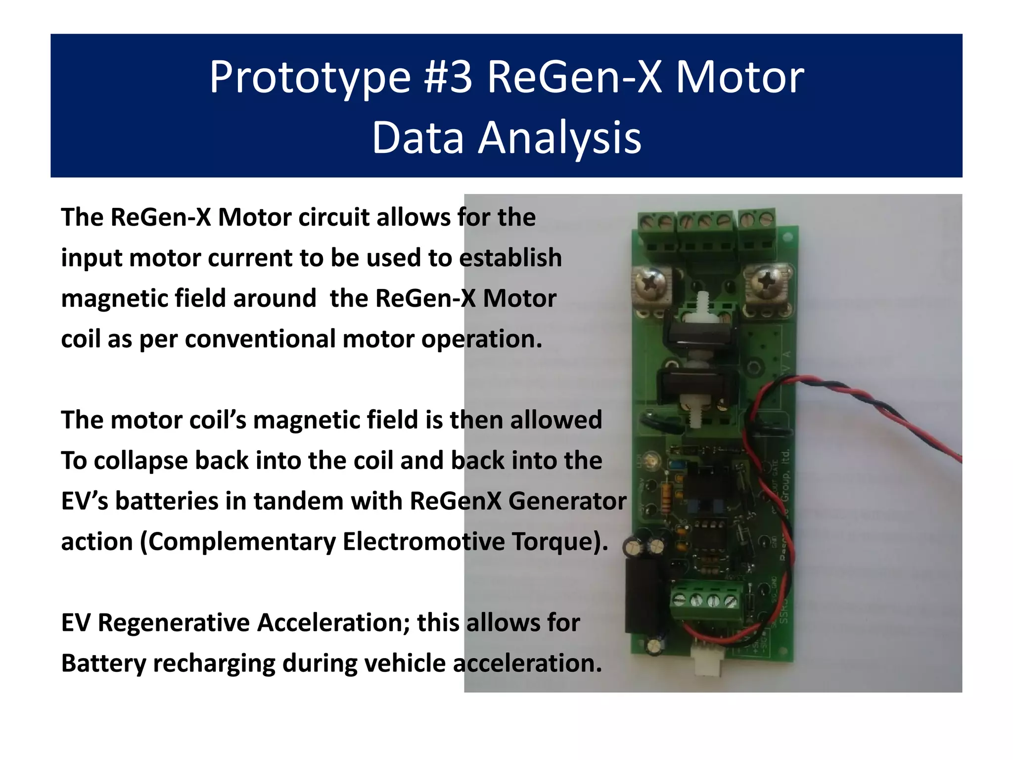 Prototype #3 ReGen-X Motor
Data Analysis
The ReGen-X Motor circuit allows for the
input motor current to be used to establish
magnetic field around the ReGen-X Motor
coil as per conventional motor operation.
The motor coil’s magnetic field is then allowed
To collapse back into the coil and back into the
EV’s batteries in tandem with ReGenX Generator
action (Complementary Electromotive Torque).
EV Regenerative Acceleration; this allows for
Battery recharging during vehicle acceleration.
 