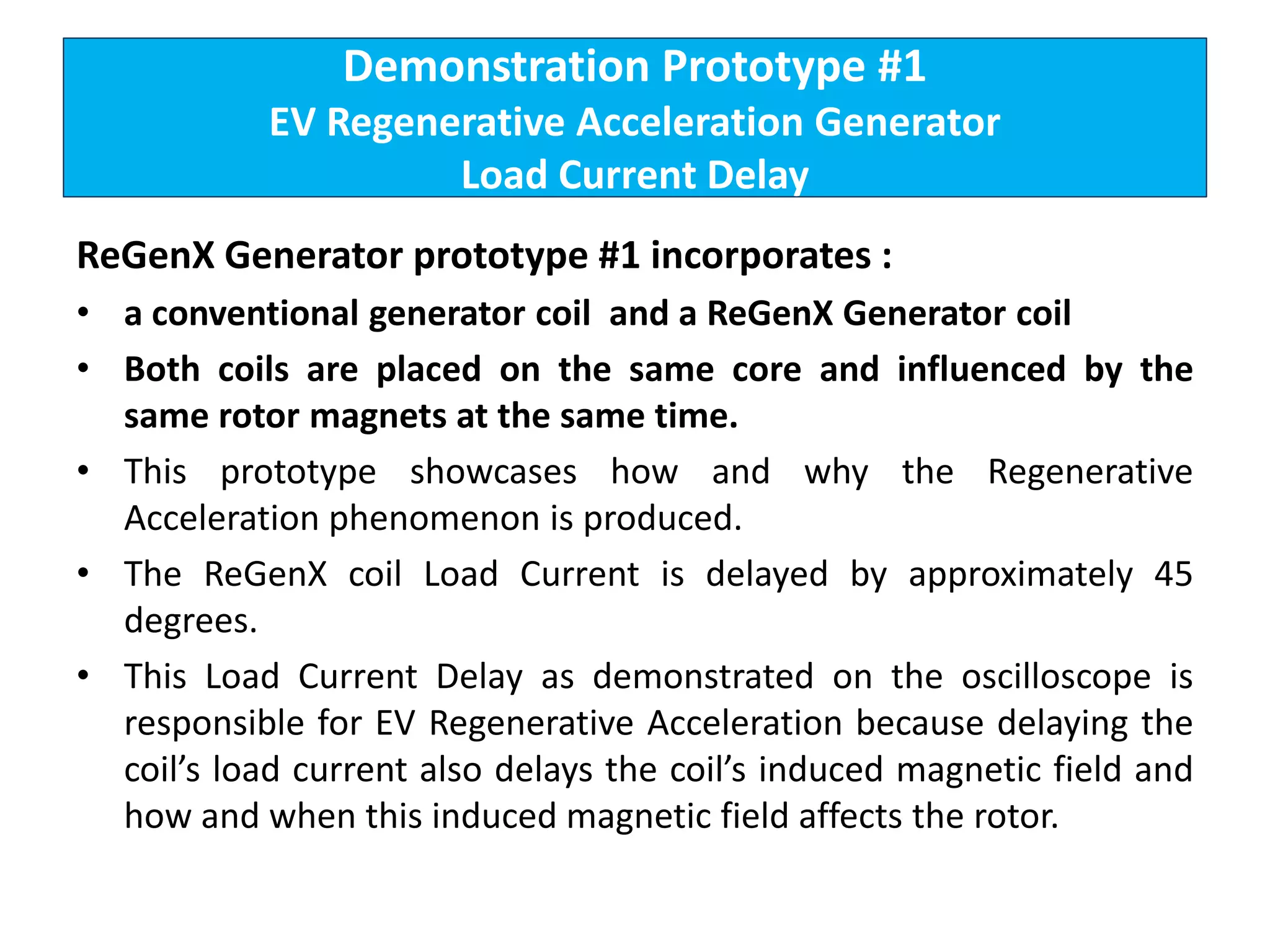 Demonstration Prototype #1
EV Regenerative Acceleration Generator
Load Current Delay
ReGenX Generator prototype #1 incorporates :
• a conventional generator coil and a ReGenX Generator coil
• Both coils are placed on the same core and influenced by the
same rotor magnets at the same time.
• This prototype showcases how and why the Regenerative
Acceleration phenomenon is produced.
• The ReGenX coil Load Current is delayed by approximately 45
degrees.
• This Load Current Delay as demonstrated on the oscilloscope is
responsible for EV Regenerative Acceleration because delaying the
coil’s load current also delays the coil’s induced magnetic field and
how and when this induced magnetic field affects the rotor.
 