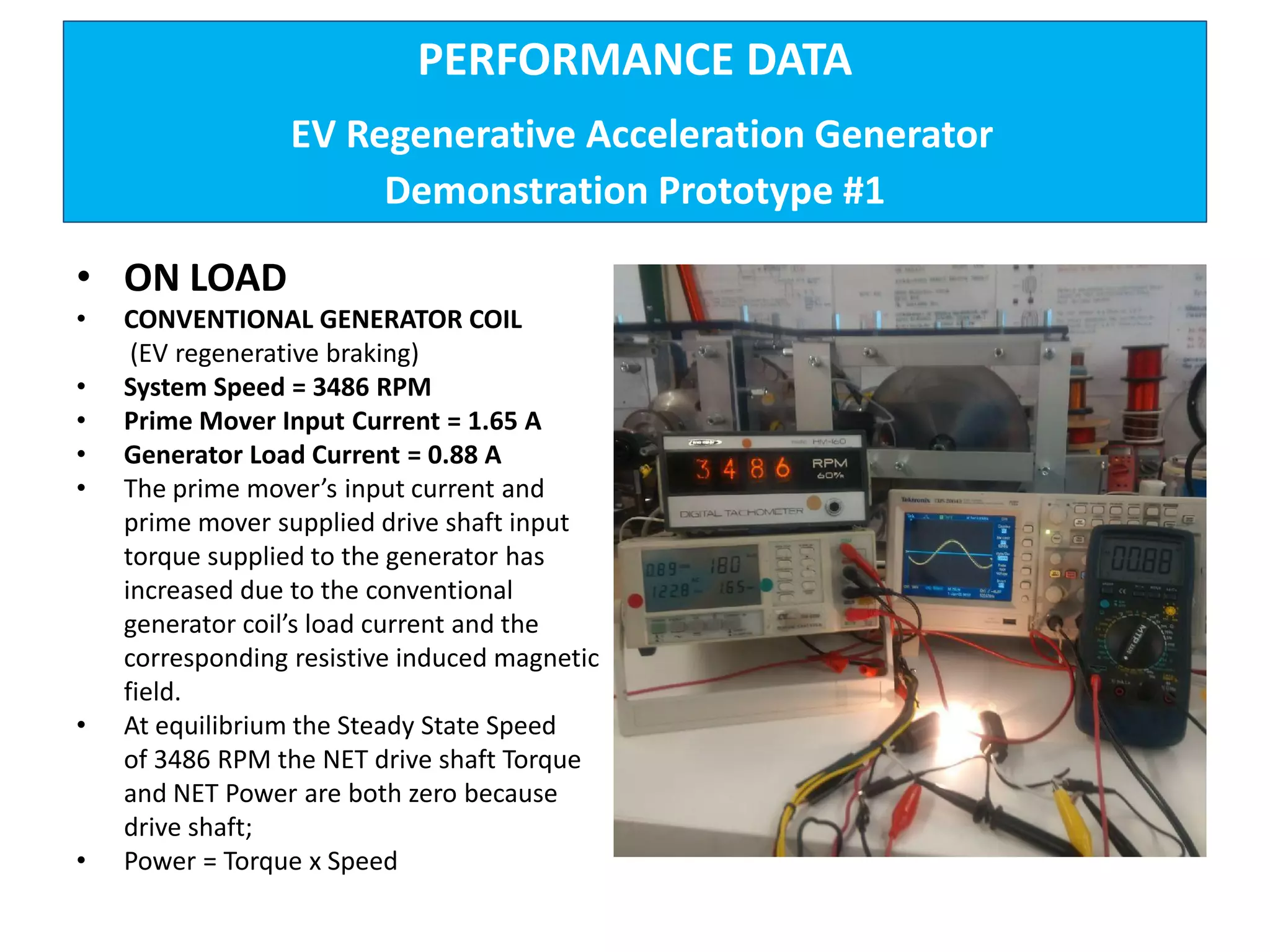 PERFORMANCE DATA
EV Regenerative Acceleration Generator
Demonstration Prototype #1
• ON LOAD
• CONVENTIONAL GENERATOR COIL
(EV regenerative braking)
• System Speed = 3486 RPM
• Prime Mover Input Current = 1.65 A
• Generator Load Current = 0.88 A
• The prime mover’s input current and
prime mover supplied drive shaft input
torque supplied to the generator has
increased due to the conventional
generator coil’s load current and the
corresponding resistive induced magnetic
field.
• At equilibrium the Steady State Speed
of 3486 RPM the NET drive shaft Torque
and NET Power are both zero because
drive shaft;
• Power = Torque x Speed
 