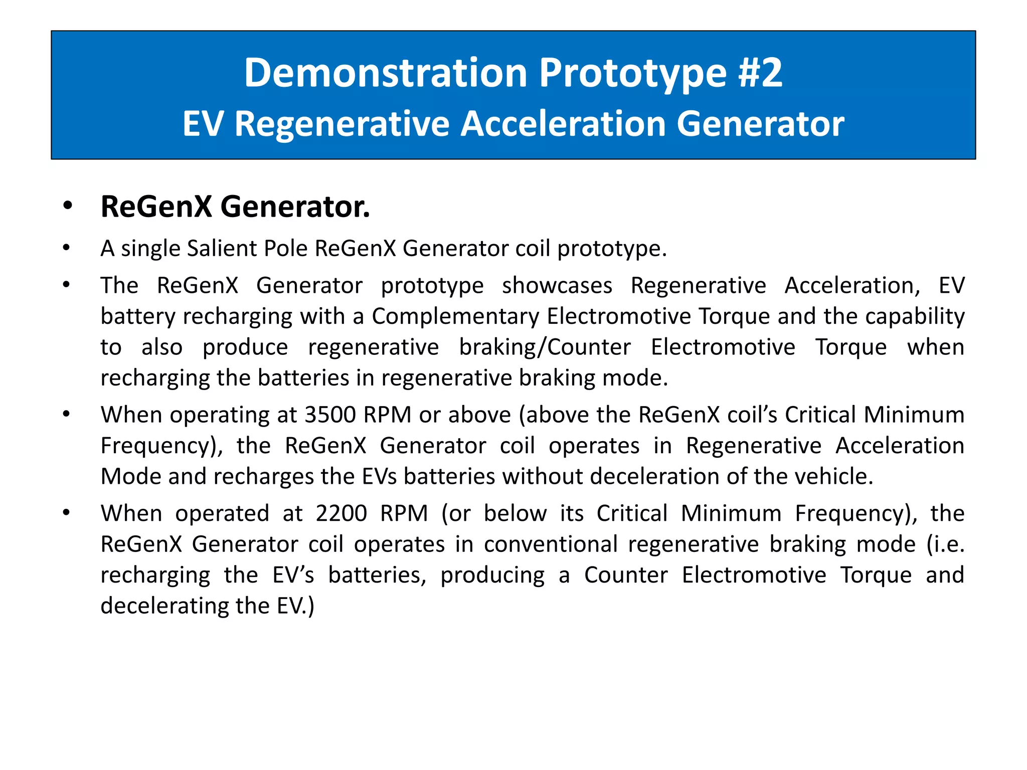 Demonstration Prototype #2
EV Regenerative Acceleration Generator
• ReGenX Generator.
• A single Salient Pole ReGenX Generator coil prototype.
• The ReGenX Generator prototype showcases Regenerative Acceleration, EV
battery recharging with a Complementary Electromotive Torque and the capability
to also produce regenerative braking/Counter Electromotive Torque when
recharging the batteries in regenerative braking mode.
• When operating at 3500 RPM or above (above the ReGenX coil’s Critical Minimum
Frequency), the ReGenX Generator coil operates in Regenerative Acceleration
Mode and recharges the EVs batteries without deceleration of the vehicle.
• When operated at 2200 RPM (or below its Critical Minimum Frequency), the
ReGenX Generator coil operates in conventional regenerative braking mode (i.e.
recharging the EV’s batteries, producing a Counter Electromotive Torque and
decelerating the EV.)
 