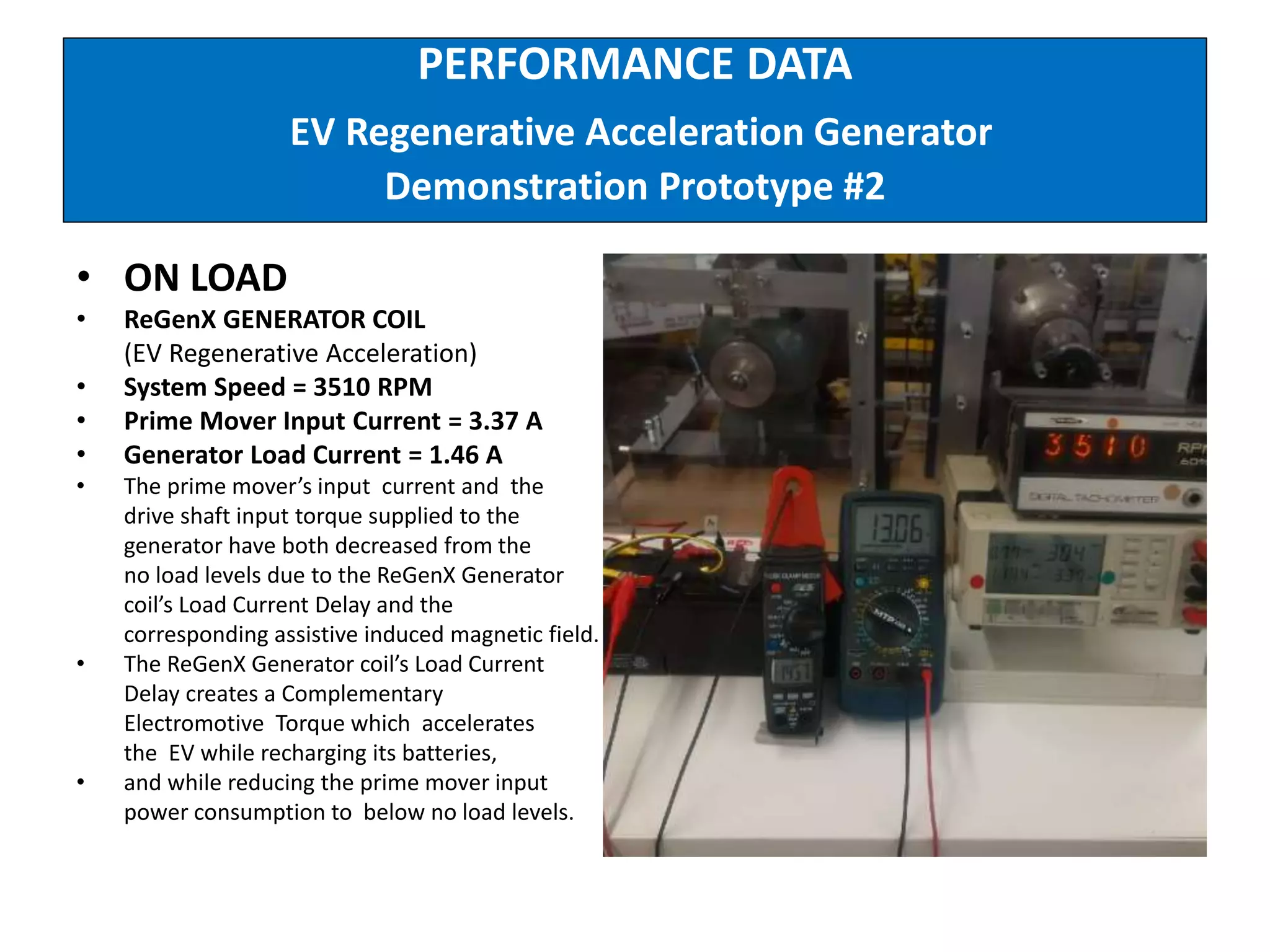 PERFORMANCE DATA
EV Regenerative Acceleration Generator
Demonstration Prototype #2
• ON LOAD
• ReGenX GENERATOR COIL
(EV Regenerative Acceleration)
• System Speed = 3510 RPM
• Prime Mover Input Current = 3.37 A
• Generator Load Current = 1.46 A
• The prime mover’s input current and the
drive shaft input torque supplied to the
generator have both decreased from the
no load levels due to the ReGenX Generator
coil’s Load Current Delay and the
corresponding assistive induced magnetic field.
• The ReGenX Generator coil’s Load Current
Delay creates a Complementary
Electromotive Torque which accelerates
the EV while recharging its batteries,
• and while reducing the prime mover input
power consumption to below no load levels.
 
