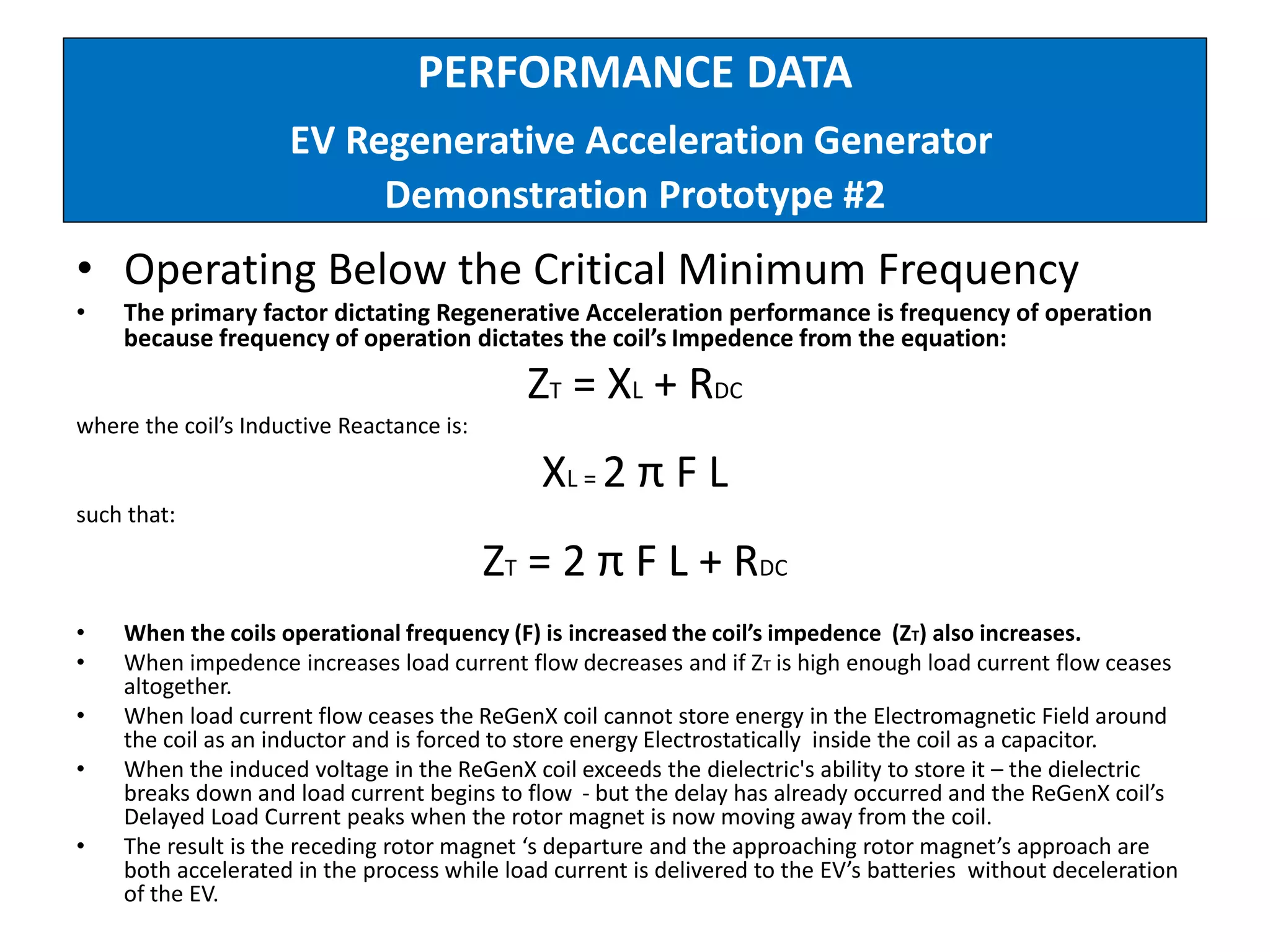 PERFORMANCE DATA
EV Regenerative Acceleration Generator
Demonstration Prototype #2
• Operating Below the Critical Minimum Frequency
• The primary factor dictating Regenerative Acceleration performance is frequency of operation
because frequency of operation dictates the coil’s Impedence from the equation:
ZT = XL + RDC
where the coil’s Inductive Reactance is:
XL = 2 π F L
such that:
ZT = 2 π F L + RDC
• When the coils operational frequency (F) is increased the coil’s impedence (ZT) also increases.
• When impedence increases load current flow decreases and if ZT is high enough load current flow ceases
altogether.
• When load current flow ceases the ReGenX coil cannot store energy in the Electromagnetic Field around
the coil as an inductor and is forced to store energy Electrostatically inside the coil as a capacitor.
• When the induced voltage in the ReGenX coil exceeds the dielectric's ability to store it – the dielectric
breaks down and load current begins to flow - but the delay has already occurred and the ReGenX coil’s
Delayed Load Current peaks when the rotor magnet is now moving away from the coil.
• The result is the receding rotor magnet ‘s departure and the approaching rotor magnet’s approach are
both accelerated in the process while load current is delivered to the EV’s batteries without deceleration
of the EV.
 
