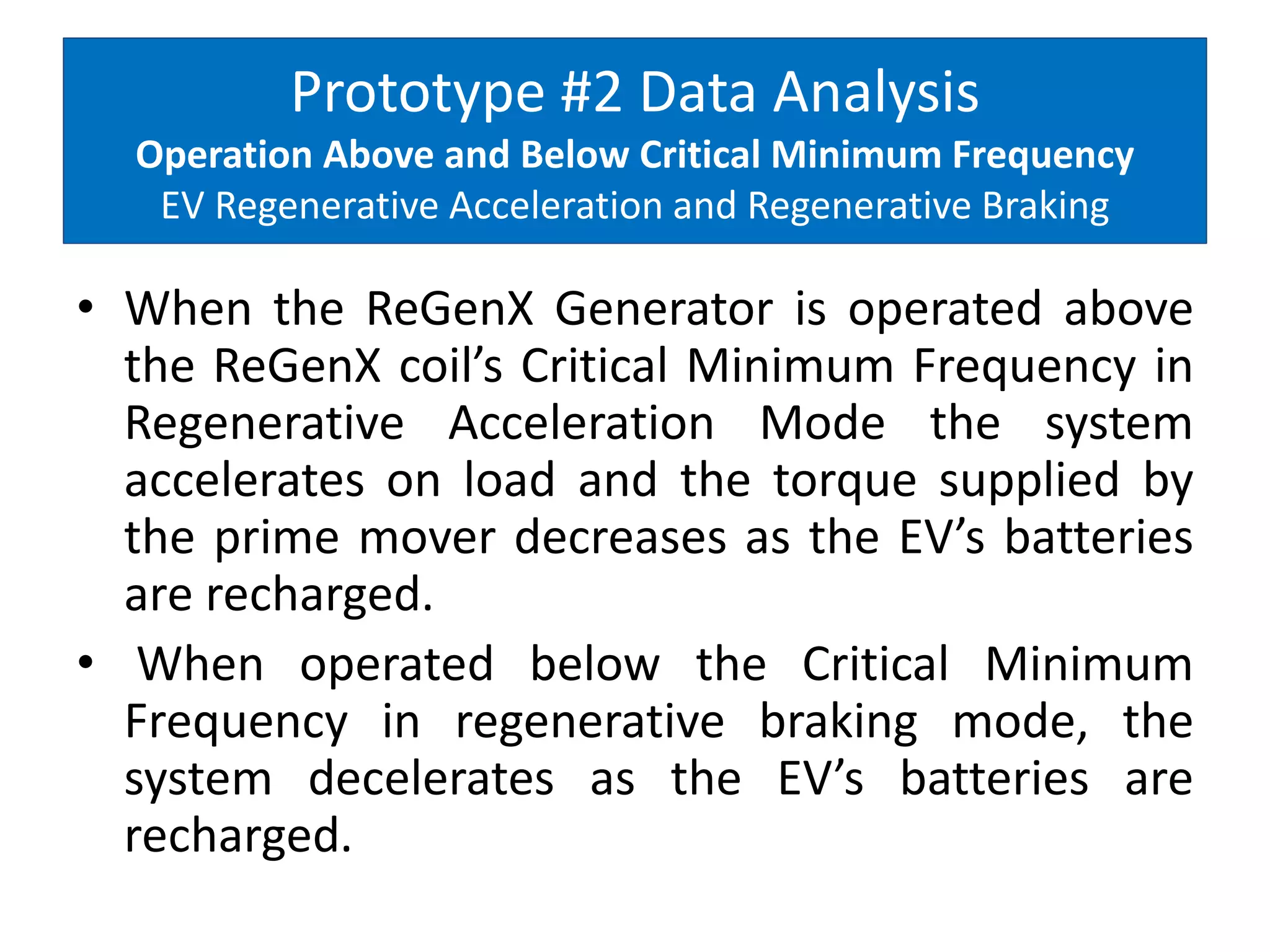 Prototype #2 Data Analysis
Operation Above and Below Critical Minimum Frequency
EV Regenerative Acceleration and Regenerative Braking
• When the ReGenX Generator is operated above
the ReGenX coil’s Critical Minimum Frequency in
Regenerative Acceleration Mode the system
accelerates on load and the torque supplied by
the prime mover decreases as the EV’s batteries
are recharged.
• When operated below the Critical Minimum
Frequency in regenerative braking mode, the
system decelerates as the EV’s batteries are
recharged.
 