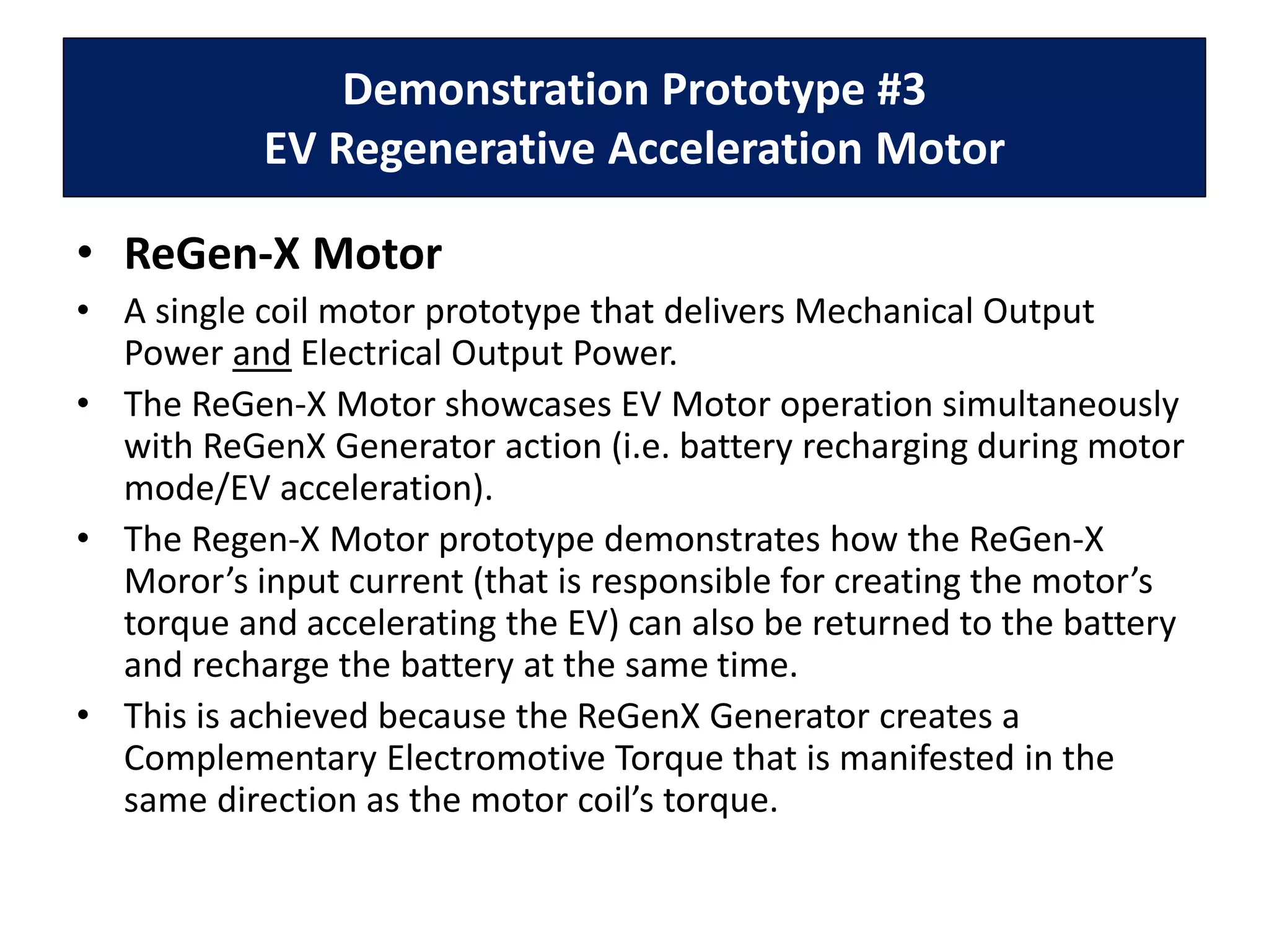 Demonstration Prototype #3
EV Regenerative Acceleration Motor
• ReGen-X Motor
• A single coil motor prototype that delivers Mechanical Output
Power and Electrical Output Power.
• The ReGen-X Motor showcases EV Motor operation simultaneously
with ReGenX Generator action (i.e. battery recharging during motor
mode/EV acceleration).
• The Regen-X Motor prototype demonstrates how the ReGen-X
Moror’s input current (that is responsible for creating the motor’s
torque and accelerating the EV) can also be returned to the battery
and recharge the battery at the same time.
• This is achieved because the ReGenX Generator creates a
Complementary Electromotive Torque that is manifested in the
same direction as the motor coil’s torque.
 