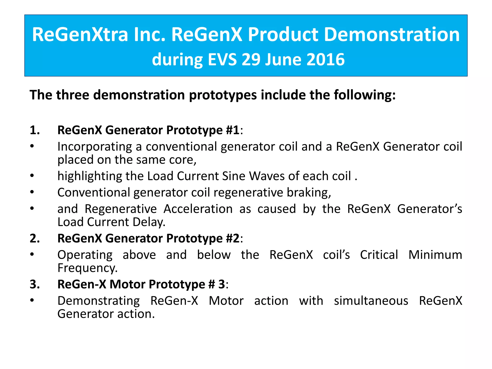 ReGenXtra Inc. ReGenX Product Demonstration
during EVS 29 June 2016
The three demonstration prototypes include the following:
1. ReGenX Generator Prototype #1:
• Incorporating a conventional generator coil and a ReGenX Generator coil
placed on the same core,
• highlighting the Load Current Sine Waves of each coil .
• Conventional generator coil regenerative braking,
• and Regenerative Acceleration as caused by the ReGenX Generator’s
Load Current Delay.
2. ReGenX Generator Prototype #2:
• Operating above and below the ReGenX coil’s Critical Minimum
Frequency.
3. ReGen-X Motor Prototype # 3:
• Demonstrating ReGen-X Motor action with simultaneous ReGenX
Generator action.
 