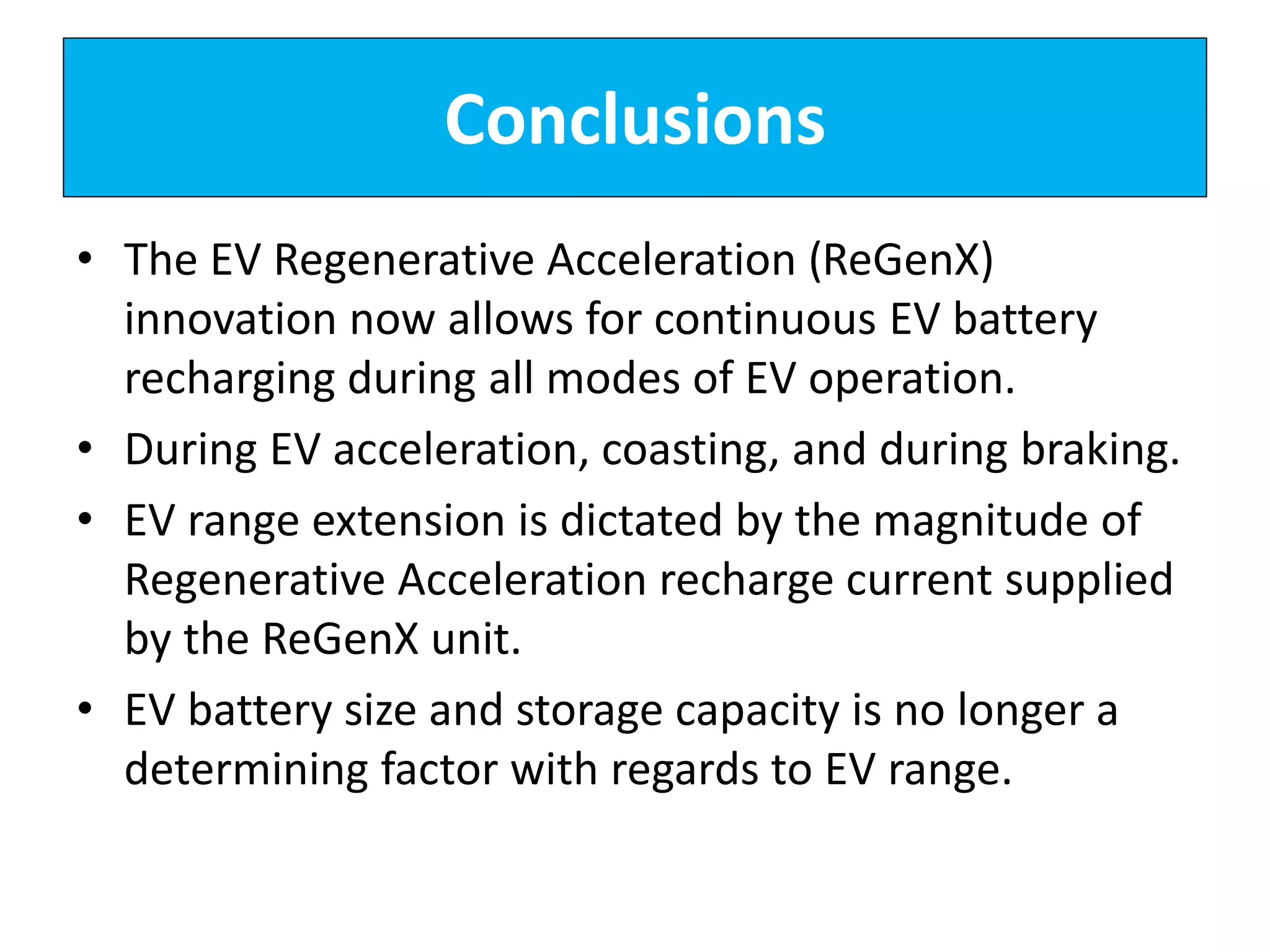 Conclusions
• The EV Regenerative Acceleration (ReGenX)
innovation now allows for continuous EV battery
recharging during all modes of EV operation.
• During EV acceleration, coasting, and during braking.
• EV range extension is dictated by the magnitude of
Regenerative Acceleration recharge current supplied
by the ReGenX unit.
• EV battery size and storage capacity is no longer a
determining factor with regards to EV range.
 