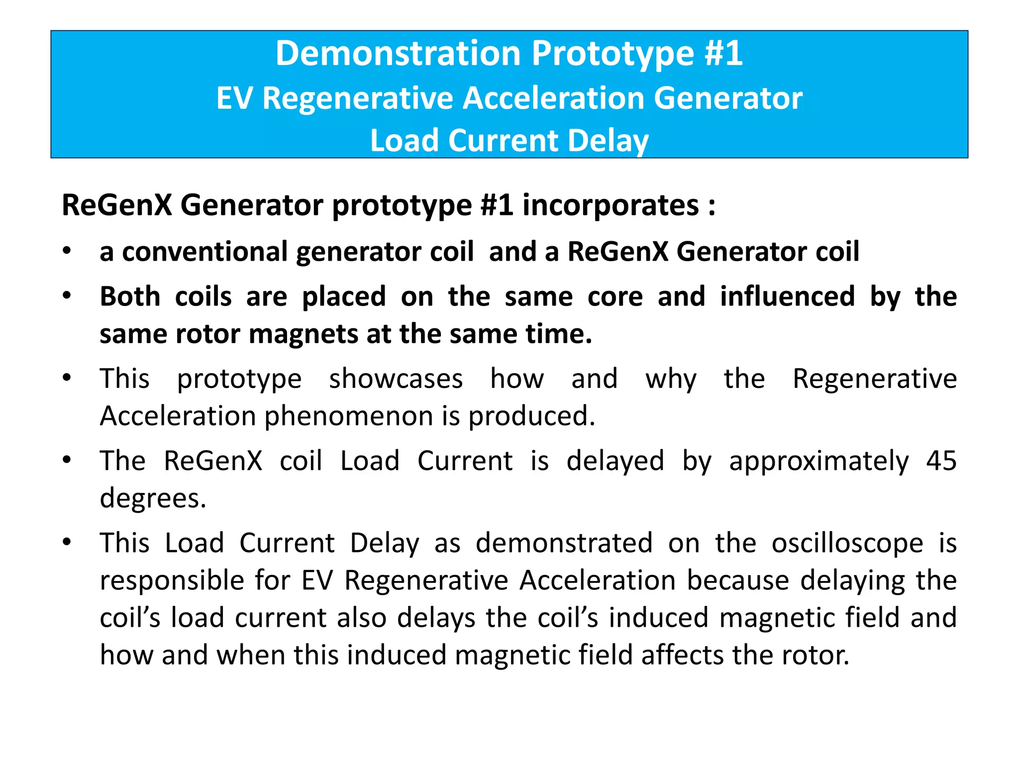 Demonstration Prototype #1
EV Regenerative Acceleration Generator
Load Current Delay
ReGenX Generator prototype #1 incorporates :
• a conventional generator coil and a ReGenX Generator coil
• Both coils are placed on the same core and influenced by the
same rotor magnets at the same time.
• This prototype showcases how and why the Regenerative
Acceleration phenomenon is produced.
• The ReGenX coil Load Current is delayed by approximately 45
degrees.
• This Load Current Delay as demonstrated on the oscilloscope is
responsible for EV Regenerative Acceleration because delaying the
coil’s load current also delays the coil’s induced magnetic field and
how and when this induced magnetic field affects the rotor.
 