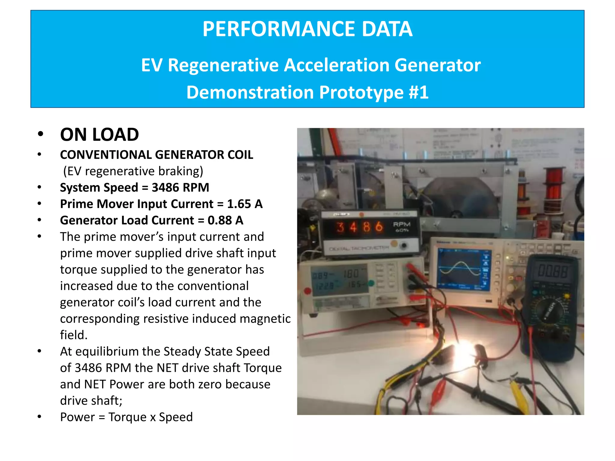 PERFORMANCE DATA
EV Regenerative Acceleration Generator
Demonstration Prototype #1
• ON LOAD
• CONVENTIONAL GENERATOR COIL
(EV regenerative braking)
• System Speed = 3486 RPM
• Prime Mover Input Current = 1.65 A
• Generator Load Current = 0.88 A
• The prime mover’s input current and
prime mover supplied drive shaft input
torque supplied to the generator has
increased due to the conventional
generator coil’s load current and the
corresponding resistive induced magnetic
field.
• At equilibrium the Steady State Speed
of 3486 RPM the NET drive shaft Torque
and NET Power are both zero because
drive shaft;
• Power = Torque x Speed
 