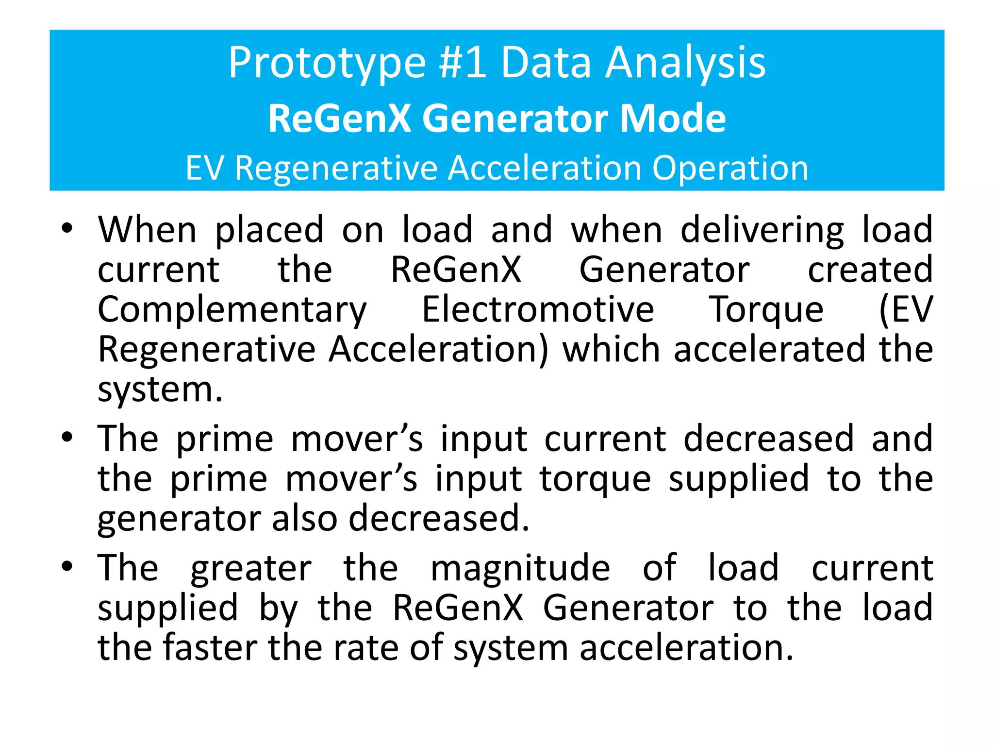 Prototype #1 Data Analysis
ReGenX Generator Mode
EV Regenerative Acceleration Operation
• When placed on load and when delivering load
current the ReGenX Generator created
Complementary Electromotive Torque (EV
Regenerative Acceleration) which accelerated the
system.
• The prime mover’s input current decreased and
the prime mover’s input torque supplied to the
generator also decreased.
• The greater the magnitude of load current
supplied by the ReGenX Generator to the load
the faster the rate of system acceleration.
 