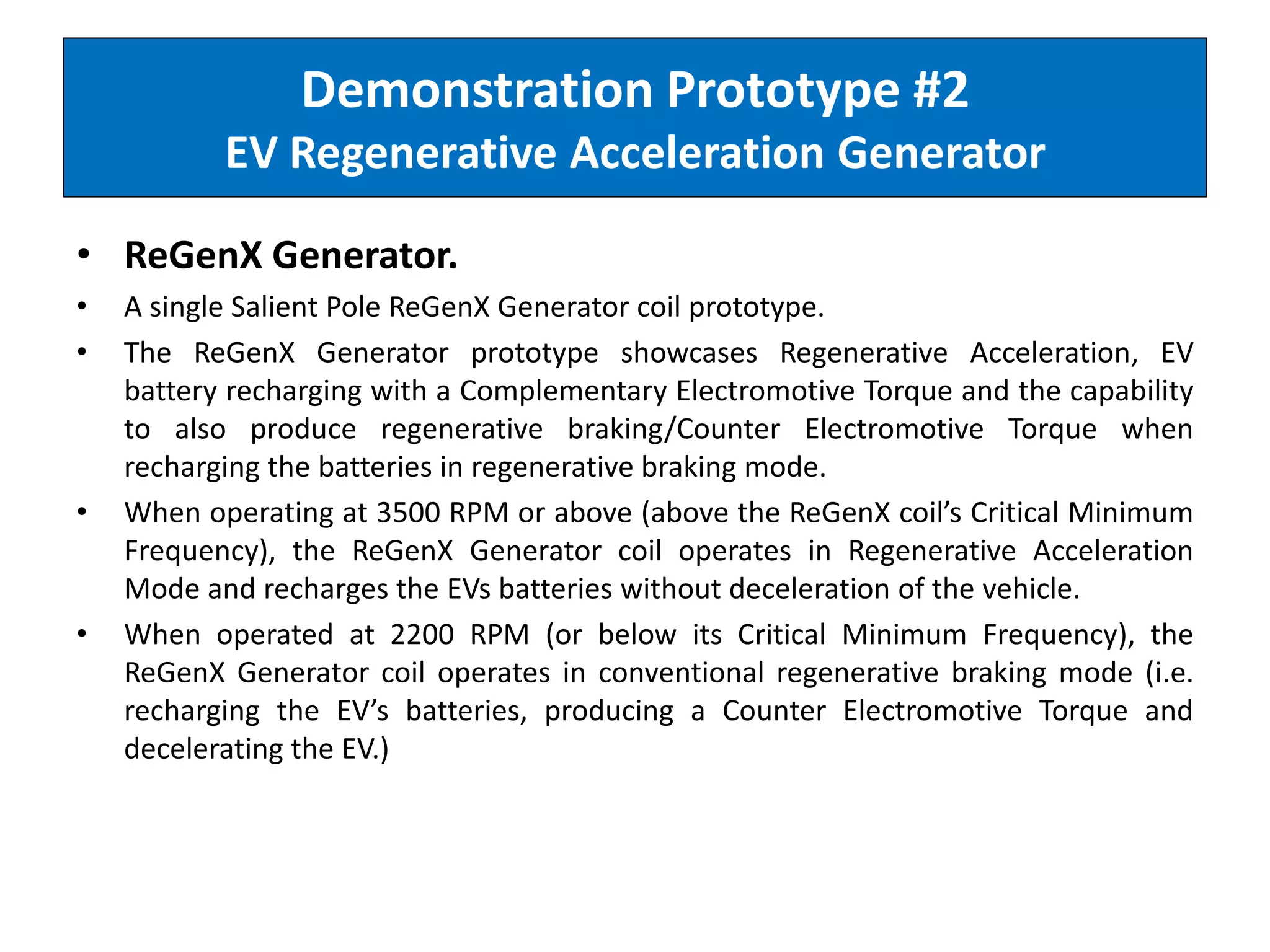 Demonstration Prototype #2
EV Regenerative Acceleration Generator
• ReGenX Generator.
• A single Salient Pole ReGenX Generator coil prototype.
• The ReGenX Generator prototype showcases Regenerative Acceleration, EV
battery recharging with a Complementary Electromotive Torque and the capability
to also produce regenerative braking/Counter Electromotive Torque when
recharging the batteries in regenerative braking mode.
• When operating at 3500 RPM or above (above the ReGenX coil’s Critical Minimum
Frequency), the ReGenX Generator coil operates in Regenerative Acceleration
Mode and recharges the EVs batteries without deceleration of the vehicle.
• When operated at 2200 RPM (or below its Critical Minimum Frequency), the
ReGenX Generator coil operates in conventional regenerative braking mode (i.e.
recharging the EV’s batteries, producing a Counter Electromotive Torque and
decelerating the EV.)
 