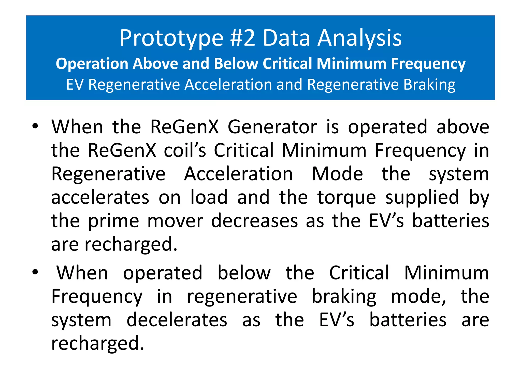 Prototype #2 Data Analysis
Operation Above and Below Critical Minimum Frequency
EV Regenerative Acceleration and Regenerative Braking
• When the ReGenX Generator is operated above
the ReGenX coil’s Critical Minimum Frequency in
Regenerative Acceleration Mode the system
accelerates on load and the torque supplied by
the prime mover decreases as the EV’s batteries
are recharged.
• When operated below the Critical Minimum
Frequency in regenerative braking mode, the
system decelerates as the EV’s batteries are
recharged.
 