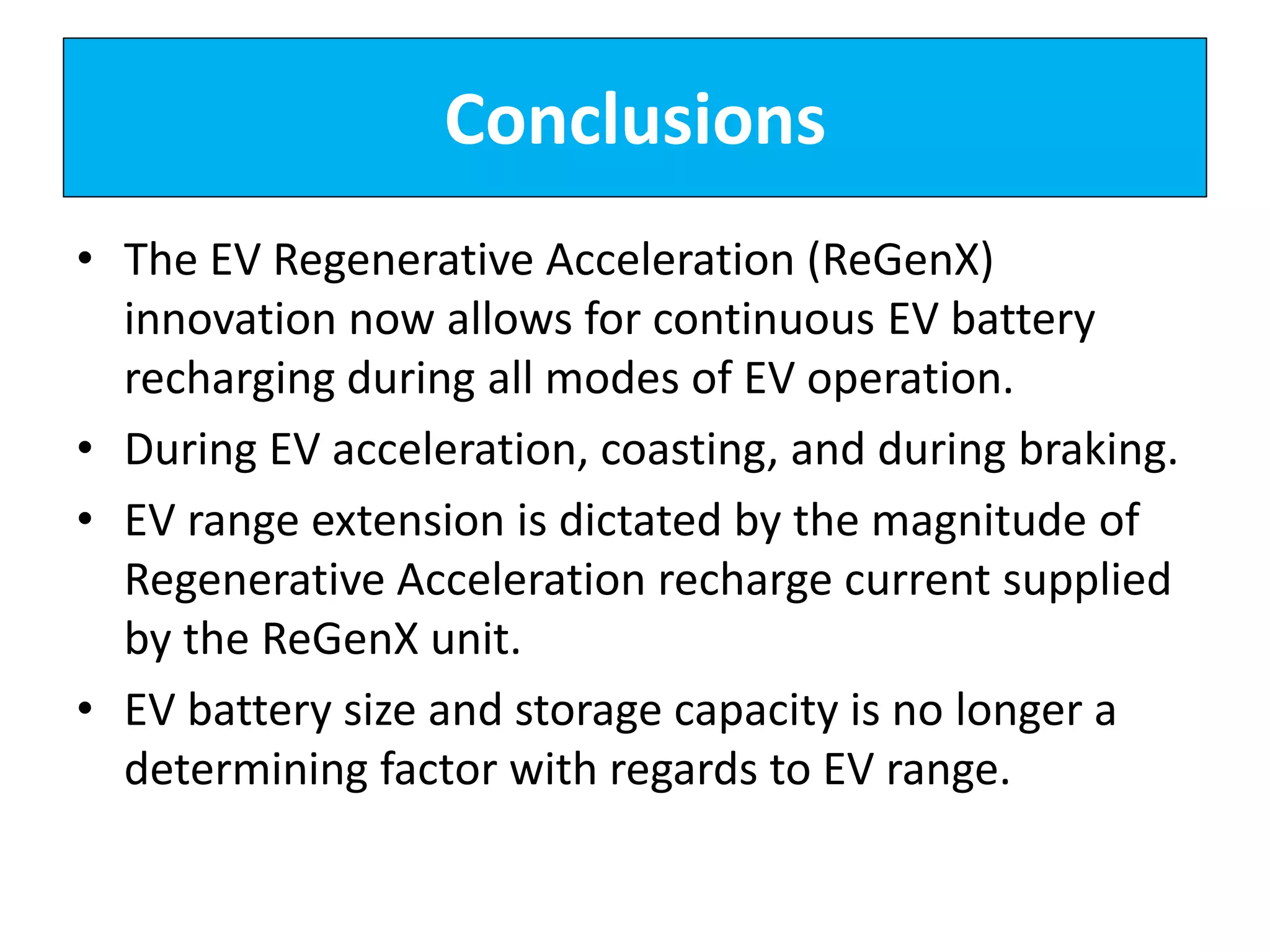 Conclusions
• The EV Regenerative Acceleration (ReGenX)
innovation now allows for continuous EV battery
recharging during all modes of EV operation.
• During EV acceleration, coasting, and during braking.
• EV range extension is dictated by the magnitude of
Regenerative Acceleration recharge current supplied
by the ReGenX unit.
• EV battery size and storage capacity is no longer a
determining factor with regards to EV range.
 