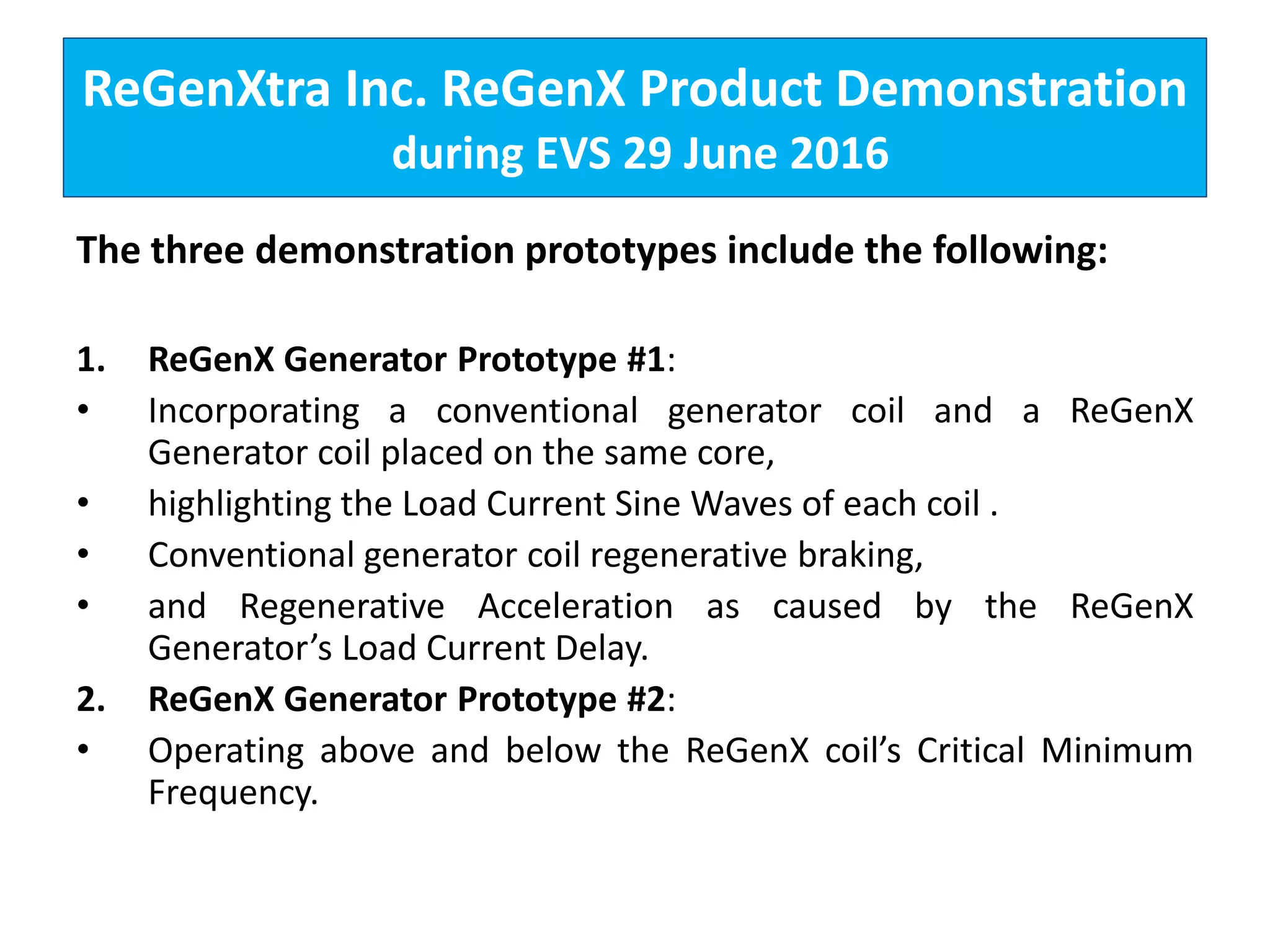 ReGenXtra Inc. ReGenX Product Demonstration
during EVS 29 June 2016
The three demonstration prototypes include the following:
1. ReGenX Generator Prototype #1:
• Incorporating a conventional generator coil and a ReGenX
Generator coil placed on the same core,
• highlighting the Load Current Sine Waves of each coil .
• Conventional generator coil regenerative braking,
• and Regenerative Acceleration as caused by the ReGenX
Generator’s Load Current Delay.
2. ReGenX Generator Prototype #2:
• Operating above and below the ReGenX coil’s Critical Minimum
Frequency.
 