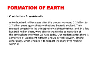 FORMATION OF EARTH
• Contributions from Asteroids
A few hundred million years after this process—around 2.2 billion to
2.7 billion years ago—photosynthesizing bacteria evolved. They
released oxygen into the atmosphere via photosynthesis and, in a few
hundred million years, were able to change the composition of
the atmosphere into what we have today. Our modern atmosphere is
comprised of 78 percent nitrogen and 21 percent oxygen, among
other gases, which enables it to support the many lives residing
within it.
 