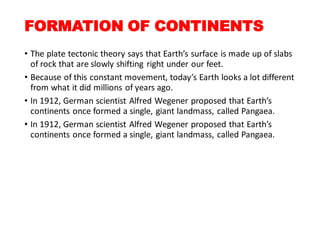 FORMATION OF CONTINENTS
• The plate tectonic theory says that Earth’s surface is made up of slabs
of rock that are slowly shifting right under our feet.
• Because of this constant movement, today’s Earth looks a lot different
from what it did millions of years ago.
• In 1912, German scientist Alfred Wegener proposed that Earth’s
continents once formed a single, giant landmass, called Pangaea.
• In 1912, German scientist Alfred Wegener proposed that Earth’s
continents once formed a single, giant landmass, called Pangaea.
 