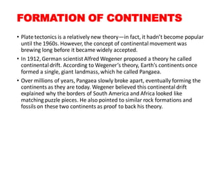 FORMATION OF CONTINENTS
• Plate tectonics is a relatively new theory—in fact, it hadn’t become popular
until the 1960s. However, the concept of continental movement was
brewing long before it became widely accepted.
• In 1912,German scientistAlfred Wegener proposed a theory he called
continental drift. According to Wegener’s theory, Earth’s continents once
formed a single, giant landmass,which he called Pangaea.
• Over millions of years, Pangaea slowly broke apart, eventually forming the
continents as they are today. Wegener believed this continental drift
explained why the borders of South America and Africa looked like
matching puzzle pieces. He also pointed to similar rock formations and
fossils on these two continents as proof to back his theory.
 