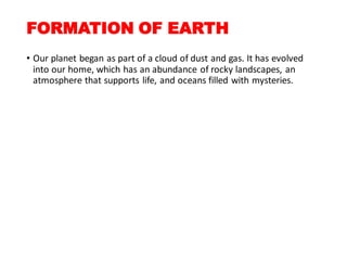 FORMATION OF EARTH
• Our planet began as part of a cloud of dust and gas. It has evolved
into our home, which has an abundance of rocky landscapes, an
atmosphere that supports life, and oceans filled with mysteries.
 