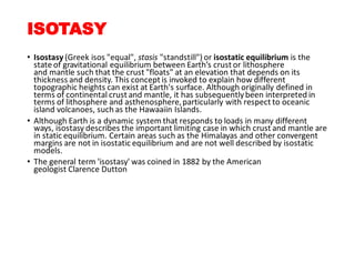 ISOTASY
• Isostasy (Greek isos "equal", stasis "standstill") or isostatic equilibrium is the
state of gravitational equilibrium between Earth’s crust or lithosphere
and mantle such that the crust "floats" at an elevation that depends on its
thickness and density. This concept is invoked to explain how different
topographic heights can exist at Earth's surface. Although originally defined in
terms of continental crust and mantle, it has subsequentlybeen interpreted in
terms of lithosphere and asthenosphere,particularly with respect to oceanic
island volcanoes, such as the Hawaaiin Islands.
• Although Earth is a dynamic system that responds to loads in many different
ways, isostasy describes the important limiting case in which crust and mantle are
in static equilibrium. Certain areas such as the Himalayas and other convergent
margins are not in isostatic equilibrium and are not well described by isostatic
models.
• The general term 'isostasy' was coined in 1882 by the American
geologist Clarence Dutton
 