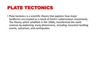 PLATE TECTONICS
• Plate tectonics is a scientific theory that explains how major
landforms are created as a result of Earth’s subterranean movements.
The theory, which solidified in the 1960s, transformed the earth
sciences by explaining many phenomena, including mountain building
events, volcanoes, and earthquakes.
 