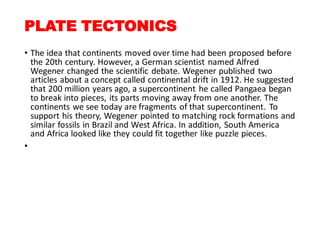 PLATE TECTONICS
• The idea that continents moved over time had been proposed before
the 20th century. However, a German scientist named Alfred
Wegener changed the scientific debate. Wegener published two
articles about a concept called continental drift in 1912. He suggested
that 200 million years ago, a supercontinent he called Pangaea began
to break into pieces, its parts moving away from one another. The
continents we see today are fragments of that supercontinent. To
support his theory, Wegener pointed to matching rock formations and
similar fossils in Brazil and West Africa. In addition, South America
and Africa looked like they could fit together like puzzle pieces.
•
 