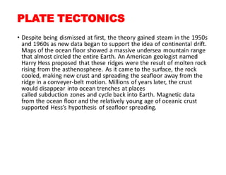 PLATE TECTONICS
• Despite being dismissed at first, the theory gained steam in the 1950s
and 1960s as new data began to support the idea of continental drift.
Maps of the ocean floor showed a massive undersea mountain range
that almost circled the entire Earth. An American geologist named
Harry Hess proposed that these ridges were the result of molten rock
rising from the asthenosphere. As it came to the surface, the rock
cooled, making new crust and spreading the seafloor away from the
ridge in a conveyer-belt motion. Millions of years later, the crust
would disappear into ocean trenches at places
called subduction zones and cycle back into Earth. Magnetic data
from the ocean floor and the relatively young age of oceanic crust
supported Hess’s hypothesis of seafloor spreading.
 