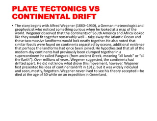 PLATE TECTONICS VS
CONTINENTAL DRIFT
• The story begins with Alfred Wegener (1880–1930), a German meteorologist and
geophysicist who noticed something curious when he looked at a map of the
world. Wegener observed that the continentsof South America and Africa looked
like they would fit together remarkably well—take away the Atlantic Ocean and
these two massive landforms would lock neatly together. He also noted that
similar fossils were found on continentsseparated by oceans, additional evidence
that perhaps the landforms had once been joined. He hypothesized that all of the
modern-day continents had previously been clumped together in a
supercontinent he called Pangaea (from ancient Greek, meaning “all lands” or “all
the Earth”). Over millions of years, Wegener suggested,the continentshad
drifted apart. He did not know what drove this movement, however. Wegener
first presented his idea of continental drift in 1912, but it was widely ridiculed
and soon, mostly, forgotten. Wegener never lived to see his theory accepted—he
died at the age of 50 while on an expedition in Greenland.
 