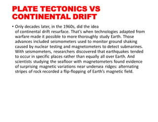 PLATE TECTONICS VS
CONTINENTAL DRIFT
• Only decades later, in the 1960s, did the idea
of continental drift resurface. That’s when technologies adapted from
warfare made it possible to more thoroughly study Earth. Those
advances included seismometers used to monitor ground shaking
caused by nuclear testing and magnetometers to detect submarines.
With seismometers, researchers discovered that earthquakes tended
to occur in specific places rather than equally all over Earth. And
scientists studying the seafloor with magnetometers found evidence
of surprising magnetic variations near undersea ridges: alternating
stripes of rock recorded a flip-flopping of Earth’s magnetic field.
 