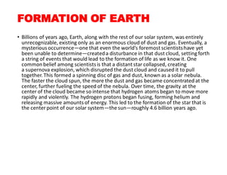 FORMATION OF EARTH
• Billions of years ago, Earth, along with the rest of our solar system, was entirely
unrecognizable, existing only as an enormous cloud of dust and gas. Eventually, a
mysterious occurrence—one that even the world’s foremost scientistshave yet
been unable to determine—createda disturbance in that dust cloud, setting forth
a string of events that would lead to the formation of life as we know it. One
common belief among scientistsis that a distant star collapsed, creating
a supernova explosion, which disrupted the dust cloud and caused it to pull
together. This formed a spinning disc of gas and dust, known as a solar nebula.
The faster the cloud spun, the more the dust and gas became concentrated at the
center, further fueling the speed of the nebula. Over time, the gravity at the
center of the cloud became so intense that hydrogen atoms began to move more
rapidly and violently. The hydrogen protons began fusing, forming helium and
releasing massive amounts of energy. This led to the formation of the star that is
the center point of our solar system—the sun—roughly 4.6 billion years ago.
 
