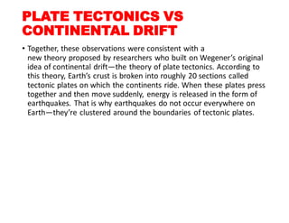 PLATE TECTONICS VS
CONTINENTAL DRIFT
• Together, these observations were consistent with a
new theory proposed by researchers who built on Wegener’s original
idea of continental drift—the theory of plate tectonics. According to
this theory, Earth’s crust is broken into roughly 20 sections called
tectonic plates on which the continents ride. When these plates press
together and then move suddenly, energy is released in the form of
earthquakes. That is why earthquakes do not occur everywhere on
Earth—they’re clustered around the boundaries of tectonic plates.
 