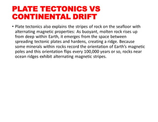 PLATE TECTONICS VS
CONTINENTAL DRIFT
• Plate tectonics also explains the stripes of rock on the seafloor with
alternating magnetic properties: As buoyant, molten rock rises up
from deep within Earth, it emerges from the space between
spreading tectonic plates and hardens, creating a ridge. Because
some minerals within rocks record the orientation of Earth’s magnetic
poles and this orientation flips every 100,000 years or so, rocks near
ocean ridges exhibit alternating magnetic stripes.
 
