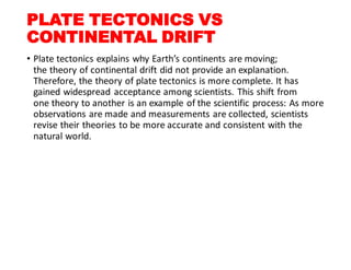 PLATE TECTONICS VS
CONTINENTAL DRIFT
• Plate tectonics explains why Earth’s continents are moving;
the theory of continental drift did not provide an explanation.
Therefore, the theory of plate tectonics is more complete. It has
gained widespread acceptance among scientists. This shift from
one theory to another is an example of the scientific process: As more
observations are made and measurements are collected, scientists
revise their theories to be more accurate and consistent with the
natural world.
 