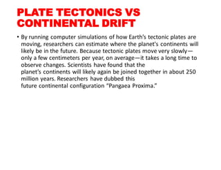 PLATE TECTONICS VS
CONTINENTAL DRIFT
• By running computer simulations of how Earth’s tectonic plates are
moving, researchers can estimate where the planet's continents will
likely be in the future. Because tectonic plates move very slowly—
only a few centimeters per year, on average—it takes a long time to
observe changes. Scientists have found that the
planet’s continents will likely again be joined together in about 250
million years. Researchers have dubbed this
future continental configuration “Pangaea Proxima.”
 