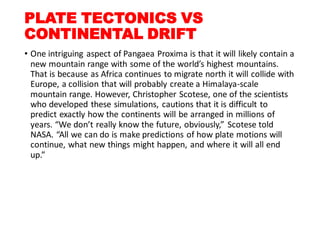 PLATE TECTONICS VS
CONTINENTAL DRIFT
• One intriguing aspect of Pangaea Proxima is that it will likely contain a
new mountain range with some of the world’s highest mountains.
That is because as Africa continues to migrate north it will collide with
Europe, a collision that will probably create a Himalaya-scale
mountain range. However, Christopher Scotese, one of the scientists
who developed these simulations, cautions that it is difficult to
predict exactly how the continents will be arranged in millions of
years. “We don’t really know the future, obviously,” Scotese told
NASA. “All we can do is make predictions of how plate motions will
continue, what new things might happen, and where it will all end
up.”
 