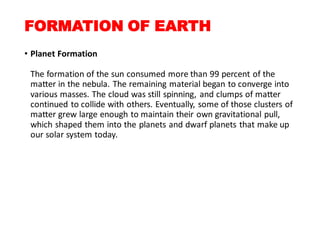 FORMATION OF EARTH
• Planet Formation
The formation of the sun consumed more than 99 percent of the
matter in the nebula. The remaining material began to converge into
various masses. The cloud was still spinning, and clumps of matter
continued to collide with others. Eventually, some of those clusters of
matter grew large enough to maintain their own gravitational pull,
which shaped them into the planets and dwarf planets that make up
our solar system today.
 