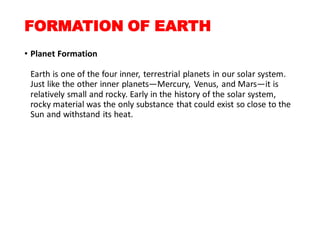 FORMATION OF EARTH
• Planet Formation
Earth is one of the four inner, terrestrial planets in our solar system.
Just like the other inner planets—Mercury, Venus, and Mars—it is
relatively small and rocky. Early in the history of the solar system,
rocky material was the only substance that could exist so close to the
Sun and withstand its heat.
 